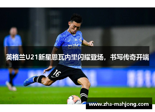 英格兰U21新星恩瓦内里闪耀登场,书写传奇开端 英格兰U21新星恩瓦内里闪耀登场,书写传奇开端