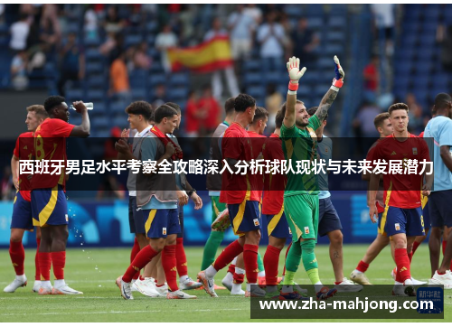 西班牙男足水平考察全攻略深入分析球队现状与未来发展潜力