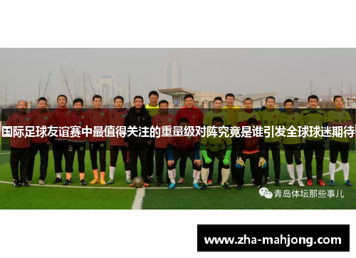 国际足球友谊赛中最值得关注的重量级对阵究竟是谁引发全球球迷期待 国际足球友谊赛中最值得关注的重量级对阵究竟是谁引发全球球迷期待
