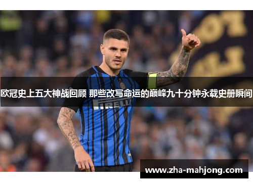 欧冠史上五大神战回顾 那些改写命运的巅峰九十分钟永载史册瞬间