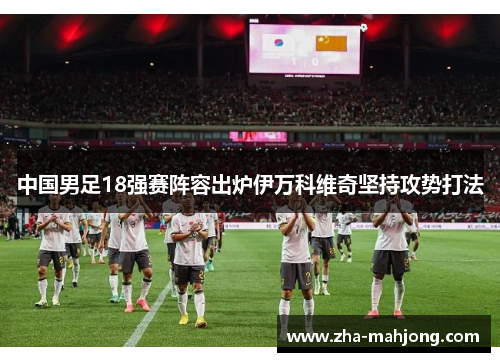 中国男足18强赛阵容出炉伊万科维奇坚持攻势打法 中国男足18强赛阵容出炉伊万科维奇坚持攻势打法