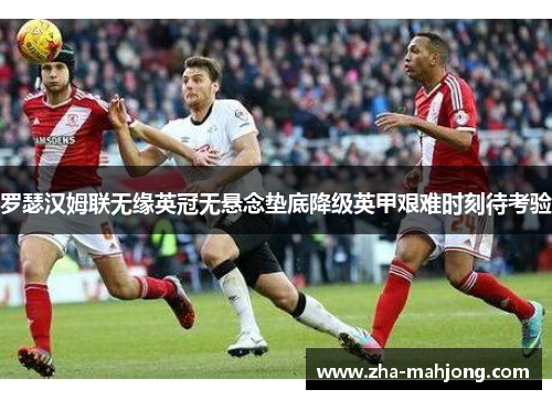 罗瑟汉姆联无缘英冠无悬念垫底降级英甲艰难时刻待考验
