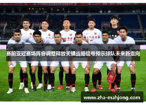 赛前亚冠赛场阵容调整释放关键战略信号预示球队未来新走向