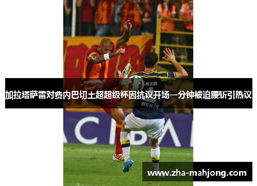 加拉塔萨雷对费内巴切土超超级杯因抗议开场一分钟被迫腰斩引热议